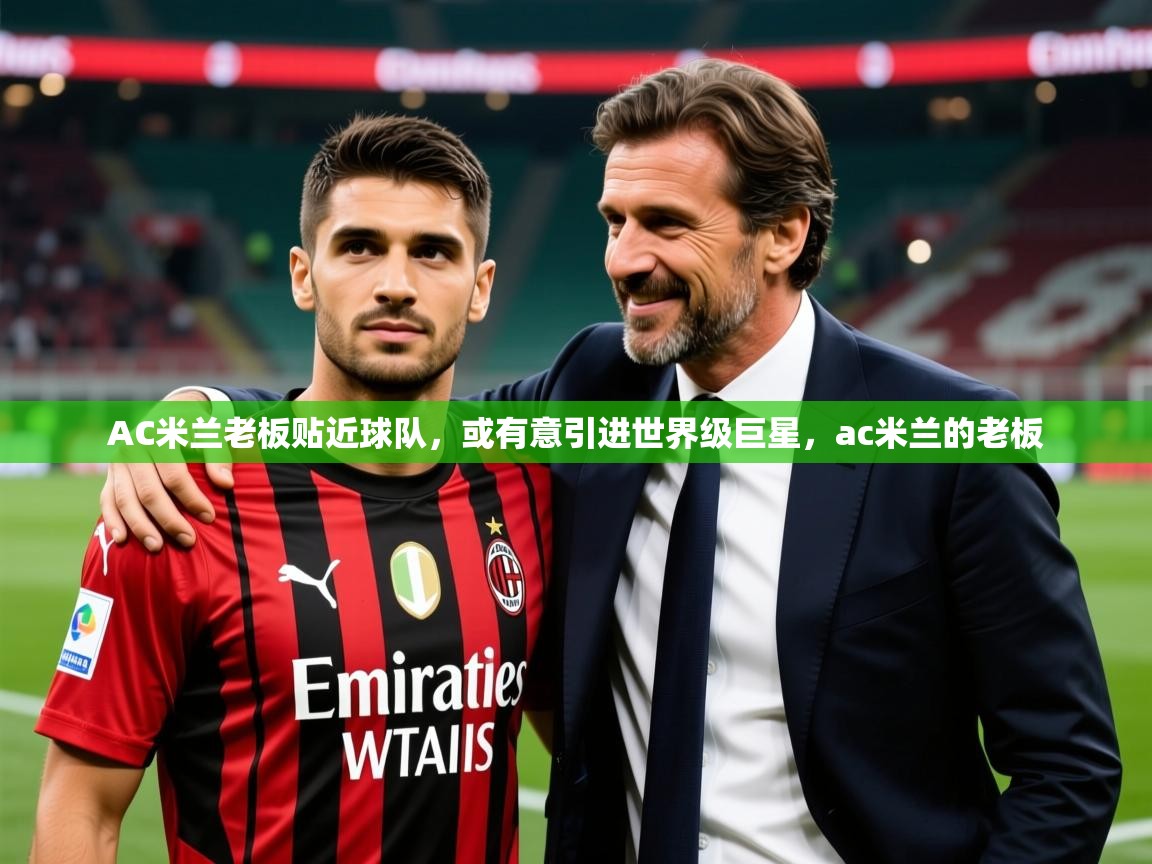 2025完美体育官网app下载AC米兰老板贴近球队，或有意引进世界级巨星，ac米兰的老板  第3张